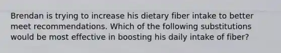 Brendan is trying to increase his dietary fiber intake to better meet recommendations. Which of the following substitutions would be most effective in boosting his daily intake of fiber?