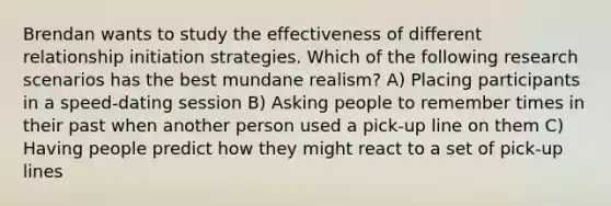 Brendan wants to study the effectiveness of different relationship initiation strategies. Which of the following research scenarios has the best mundane realism? A) Placing participants in a speed-dating session B) Asking people to remember times in their past when another person used a pick-up line on them C) Having people predict how they might react to a set of pick-up lines