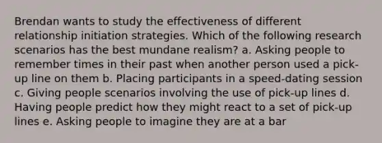 Brendan wants to study the effectiveness of different relationship initiation strategies. Which of the following research scenarios has the best mundane realism? a. Asking people to remember times in their past when another person used a pick-up line on them b. Placing participants in a speed-dating session c. Giving people scenarios involving the use of pick-up lines d. Having people predict how they might react to a set of pick-up lines e. Asking people to imagine they are at a bar