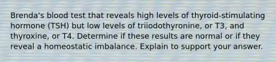 Brenda's blood test that reveals high levels of thyroid-stimulating hormone (TSH) but low levels of triiodothyronine, or T3, and thyroxine, or T4. Determine if these results are normal or if they reveal a homeostatic imbalance. Explain to support your answer.