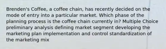 Brenden's Coffee, a coffee chain, has recently decided on the mode of entry into a particular market. Which phase of the planning process is the coffee chain currently in? Multiple Choice preliminary analysis defining market segment developing the marketing plan implementation and control standardization of the marketing mix