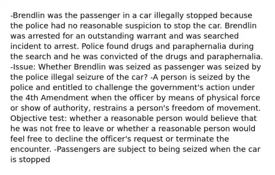 -Brendlin was the passenger in a car illegally stopped because the police had no reasonable suspicion to stop the car. Brendlin was arrested for an outstanding warrant and was searched incident to arrest. Police found drugs and paraphernalia during the search and he was convicted of the drugs and paraphernalia. -Issue: Whether Brendlin was seized as passenger was seized by the police illegal seizure of the car? -A person is seized by the police and entitled to challenge the government's action under the 4th Amendment when the officer by means of physical force or show of authority, restrains a person's freedom of movement. Objective test: whether a reasonable person would believe that he was not free to leave or whether a reasonable person would feel free to decline the officer's request or terminate the encounter. -Passengers are subject to being seized when the car is stopped