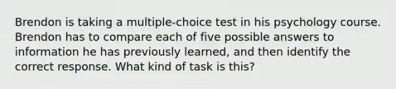 Brendon is taking a multiple-choice test in his psychology course. Brendon has to compare each of five possible answers to information he has previously learned, and then identify the correct response. What kind of task is this?