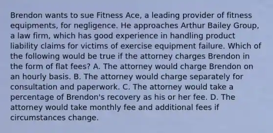 Brendon wants to sue Fitness Ace, a leading provider of fitness equipments, for negligence. He approaches Arthur Bailey Group, a law firm, which has good experience in handling product liability claims for victims of exercise equipment failure. Which of the following would be true if the attorney charges Brendon in the form of flat fees? A. The attorney would charge Brendon on an hourly basis. B. The attorney would charge separately for consultation and paperwork. C. The attorney would take a percentage of Brendon's recovery as his or her fee. D. The attorney would take monthly fee and additional fees if circumstances change.