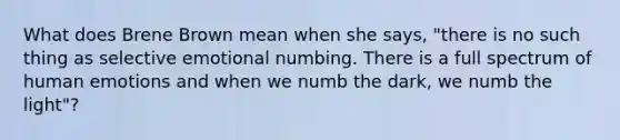 What does Brene Brown mean when she says, "there is no such thing as selective emotional numbing. There is a full spectrum of human emotions and when we numb the dark, we numb the light"?