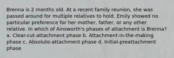 Brenna is 2 months old. At a recent family reunion, she was passed around for multiple relatives to hold. Emily showed no particular preference for her mother, father, or any other relative. In which of Ainsworth's phases of attachment is Brenna? a. Clear-cut-attachment phase b. Attachment-in-the-making phase c. Absolute-attachment phase d. Initial-preattachment phase
