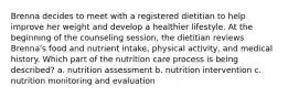 Brenna decides to meet with a registered dietitian to help improve her weight and develop a healthier lifestyle. At the beginning of the counseling session, the dietitian reviews Brenna's food and nutrient intake, physical activity, and medical history. Which part of the nutrition care process is being described? a. nutrition assessment b. nutrition intervention c. nutrition monitoring and evaluation