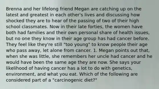 Brenna and her lifelong friend Megan are catching up on the latest and greatest in each other's lives and discussing how shocked they are to hear of the passing of two of their high school classmates. Now in their late forties, the women have both had families and their own personal share of health issues, but no one they know in their age group has had cancer before. They feel like they're still "too young" to know people their age who pass away, let alone from cancer. 1. Megan points out that, when she was little, she remembers her uncle had cancer and he would have been the same age they are now. She says your likelihood of having cancer has a lot to do with genetics, environment, and what you eat. Which of the following are considered part of a "carcinogenic diet?"