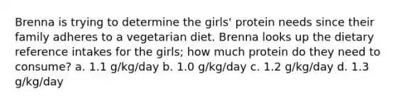 Brenna is trying to determine the girls' protein needs since their family adheres to a vegetarian diet. Brenna looks up the dietary reference intakes for the girls; how much protein do they need to consume? a. 1.1 g/kg/day b. 1.0 g/kg/day c. 1.2 g/kg/day d. 1.3 g/kg/day