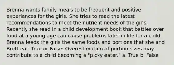 Brenna wants family meals to be frequent and positive experiences for the girls. She tries to read the latest recommendations to meet the nutrient needs of the girls. Recently she read in a child development book that battles over food at a young age can cause problems later in life for a child. Brenna feeds the girls the same foods and portions that she and Brett eat. True or False: Overestimation of portion sizes may contribute to a child becoming a "picky eater." a. True b. False