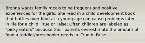 Brenna wants family meals to be frequent and positive experiences for the girls. She read in a child development book that battles over food at a young age can cause problems later in life for a child. True or False: Often children are labeled as "picky eaters" because their parents overestimate the amount of food a toddler/preschooler needs. a. True b. False