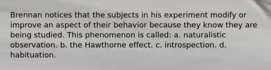 Brennan notices that the subjects in his experiment modify or improve an aspect of their behavior because they know they are being studied. This phenomenon is called: a. naturalistic observation. b. the Hawthorne effect. c. introspection. d. habituation.