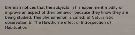 Brennan notices that the subjects in his experiment modify or improve an aspect of their behavior because they know they are being studied. This phenomenon is called: a) Naturalistic observation b) The Hawthorne effect c) Introspection d) Habituation