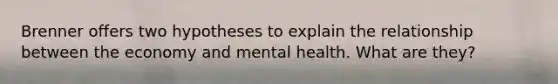 Brenner offers two hypotheses to explain the relationship between the economy and mental health. What are they?