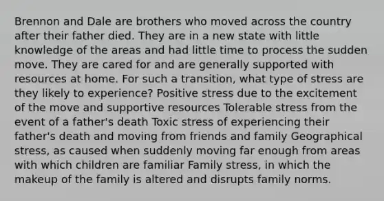 Brennon and Dale are brothers who moved across the country after their father died. They are in a new state with little knowledge of the areas and had little time to process the sudden move. They are cared for and are generally supported with resources at home. For such a transition, what type of stress are they likely to experience? Positive stress due to the excitement of the move and supportive resources Tolerable stress from the event of a father's death Toxic stress of experiencing their father's death and moving from friends and family Geographical stress, as caused when suddenly moving far enough from areas with which children are familiar Family stress, in which the makeup of the family is altered and disrupts family norms.