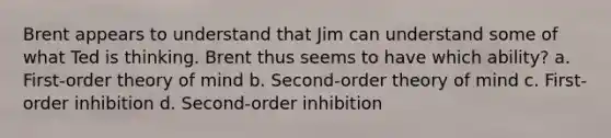 Brent appears to understand that Jim can understand some of what Ted is thinking. Brent thus seems to have which ability? a. First-order theory of mind b. Second-order theory of mind c. First-order inhibition d. Second-order inhibition