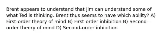 Brent appears to understand that Jim can understand some of what Ted is thinking. Brent thus seems to have which ability? A) First-order theory of mind B) First-order inhibition B) Second-order theory of mind D) Second-order inhibition