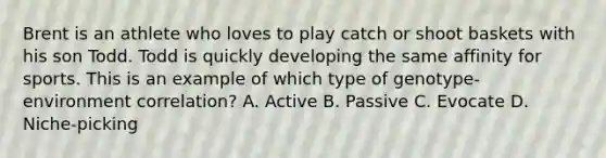 Brent is an athlete who loves to play catch or shoot baskets with his son Todd. Todd is quickly developing the same affinity for sports. This is an example of which type of genotype-environment correlation? A. Active B. Passive C. Evocate D. Niche-picking