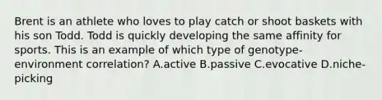 Brent is an athlete who loves to play catch or shoot baskets with his son Todd. Todd is quickly developing the same affinity for sports. This is an example of which type of genotype-environment correlation? A.active B.passive C.evocative D.niche-picking