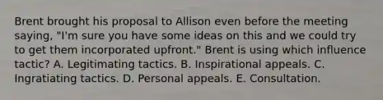 Brent brought his proposal to Allison even before the meeting saying, "I'm sure you have some ideas on this and we could try to get them incorporated upfront." Brent is using which influence tactic? A. Legitimating tactics. B. Inspirational appeals. C. Ingratiating tactics. D. Personal appeals. E. Consultation.