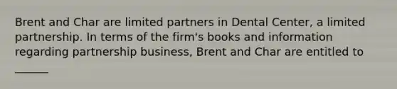 Brent and Char are limited partners in Dental Center, a limited partnership. In terms of the firm's books and information regarding partnership business, Brent and Char are entitled to ______