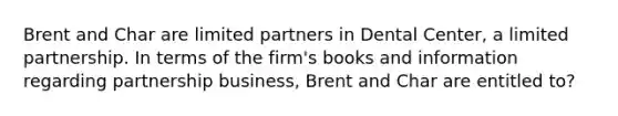 Brent and Char are limited partners in Dental Center, a limited partnership. In terms of the firm's books and information regarding partnership business, Brent and Char are entitled to?