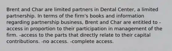 Brent and Char are limited partners in Dental Center, a limited partnership. In terms of the firm's books and information regarding partnership business, Brent and Char are entitled to -access in proportion to their participation in management of the firm. -access to the parts that directly relate to their capital contributions. -no access. -complete access.