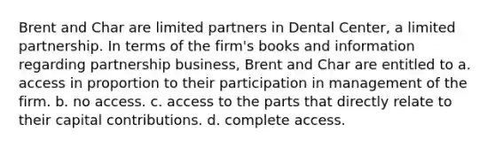 Brent and Char are limited partners in Dental Center, a limited partnership. In terms of the firm's books and information regarding partnership business, Brent and Char are entitled to a. access in proportion to their participation in management of the firm. b. no access. c. access to the parts that directly relate to their capital contributions. d. complete access.