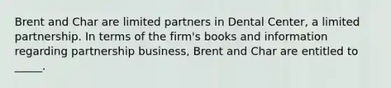 Brent and Char are limited partners in Dental Center, a limited partnership. In terms of the firm's books and information regarding partnership business, Brent and Char are entitled to _____.