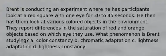 Brent is conducting an experiment where he has participants look at a red square with one eye for 30 to 45 seconds. He then has them look at various colored objects in the environment. They report differences in the saturation of red and orange objects based on which eye they use. What phenomenon is Brent studying? a. color constancy b. chromatic adaptation c. lightness adaptation d. lightness constancy