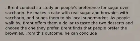 . Brent conducts a study on people's preference for sugar over saccharin. He makes a cake with real sugar and brownies with saccharin, and brings them to his local supermarket. As people walk by, Brent offers them a dollar to taste the two desserts and choose the one they prefer. Brent finds that people prefer the brownies. From this outcome, he can conclude