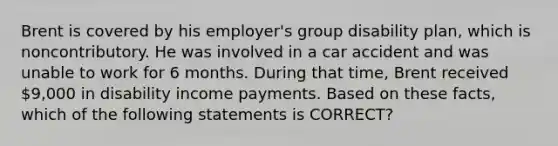 Brent is covered by his employer's group disability plan, which is noncontributory. He was involved in a car accident and was unable to work for 6 months. During that time, Brent received 9,000 in disability income payments. Based on these facts, which of the following statements is CORRECT?