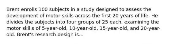 Brent enrolls 100 subjects in a study designed to assess the development of motor skills across the first 20 years of life. He divides the subjects into four groups of 25 each, examining the motor skills of 5-year-old, 10-year-old, 15-year-old, and 20-year-old. Brent's research design is...