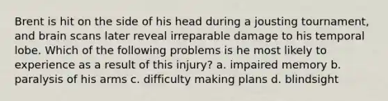 Brent is hit on the side of his head during a jousting tournament, and brain scans later reveal irreparable damage to his temporal lobe. Which of the following problems is he most likely to experience as a result of this injury? a. impaired memory b. paralysis of his arms c. difficulty making plans d. blindsight