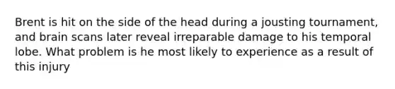 Brent is hit on the side of the head during a jousting tournament, and brain scans later reveal irreparable damage to his temporal lobe. What problem is he most likely to experience as a result of this injury