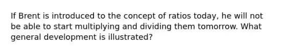 If Brent is introduced to the concept of ratios today, he will not be able to start multiplying and dividing them tomorrow. What general development is illustrated?