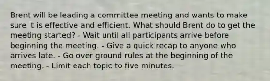 Brent will be leading a committee meeting and wants to make sure it is effective and efficient. What should Brent do to get the meeting started? - Wait until all participants arrive before beginning the meeting. - Give a quick recap to anyone who arrives late. - Go over ground rules at the beginning of the meeting. - Limit each topic to five minutes.