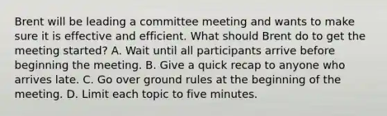 Brent will be leading a committee meeting and wants to make sure it is effective and efficient. What should Brent do to get the meeting started? A. Wait until all participants arrive before beginning the meeting. B. Give a quick recap to anyone who arrives late. C. Go over ground rules at the beginning of the meeting. D. Limit each topic to five minutes.