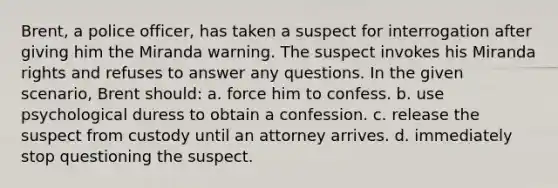 Brent, a police officer, has taken a suspect for interrogation after giving him the Miranda warning. The suspect invokes his Miranda rights and refuses to answer any questions. In the given scenario, Brent should: a. force him to confess. b. use psychological duress to obtain a confession. c. release the suspect from custody until an attorney arrives. d. immediately stop questioning the suspect.