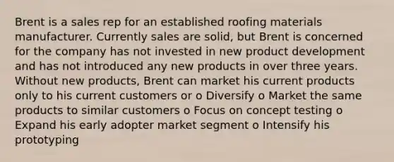 Brent is a sales rep for an established roofing materials manufacturer. Currently sales are solid, but Brent is concerned for the company has not invested in new product development and has not introduced any new products in over three years. Without new products, Brent can market his current products only to his current customers or o Diversify o Market the same products to similar customers o Focus on concept testing o Expand his early adopter market segment o Intensify his prototyping