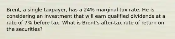 Brent, a single taxpayer, has a 24% marginal tax rate. He is considering an investment that will earn qualified dividends at a rate of 7% before tax. What is Brent's after-tax rate of return on the securities?