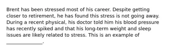 Brent has been stressed most of his career. Despite getting closer to retirement, he has found this stress is not going away. During a recent physical, his doctor told him his blood pressure has recently spiked and that his long-term weight and sleep issues are likely related to stress. This is an example of _______________.