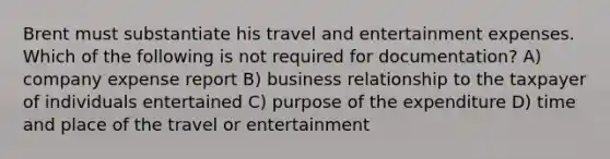 Brent must substantiate his travel and entertainment expenses. Which of the following is not required for documentation? A) company expense report B) business relationship to the taxpayer of individuals entertained C) purpose of the expenditure D) time and place of the travel or entertainment