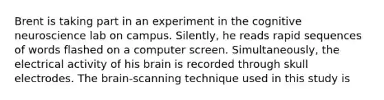 Brent is taking part in an experiment in the cognitive neuroscience lab on campus. Silently, he reads rapid sequences of words flashed on a computer screen. Simultaneously, the electrical activity of his brain is recorded through skull electrodes. The brain-scanning technique used in this study is