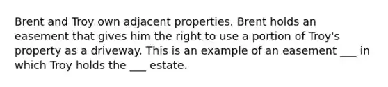 Brent and Troy own adjacent properties. Brent holds an easement that gives him the right to use a portion of Troy's property as a driveway. This is an example of an easement ___ in which Troy holds the ___ estate.