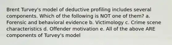 Brent Turvey's model of deductive profiling includes several components. Which of the following is NOT one of them? a. Forensic and behavioral evidence b. Victimology c. Crime scene characteristics d. Offender motivation e. All of the above ARE components of Turvey's model