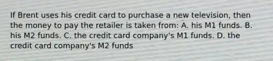 If Brent uses his credit card to purchase a new television, then the money to pay the retailer is taken from: A. his M1 funds. B. his M2 funds. C. the credit card company's M1 funds. D. the credit card company's M2 funds