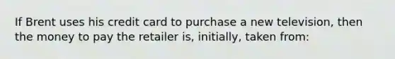 If Brent uses his credit card to purchase a new television, then the money to pay the retailer is, initially, taken from: