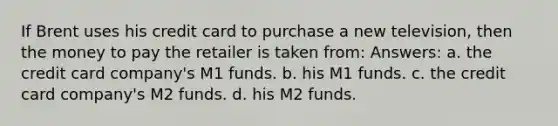 If Brent uses his credit card to purchase a new television, then the money to pay the retailer is taken from: Answers: a. the credit card company's M1 funds. b. his M1 funds. c. the credit card company's M2 funds. d. his M2 funds.