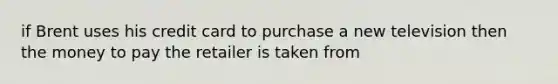 if Brent uses his credit card to purchase a new television then the money to pay the retailer is taken from